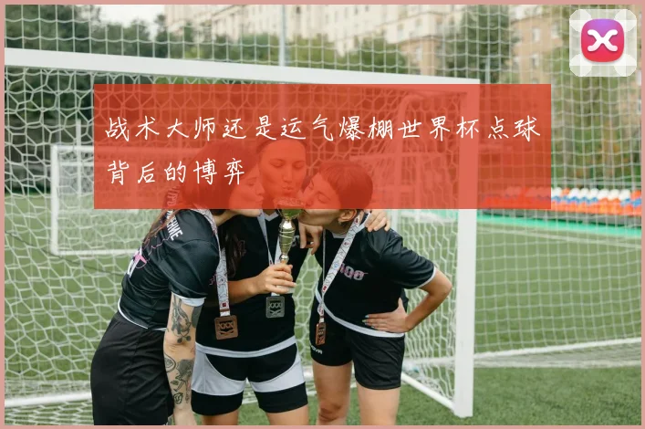 战术大师还是运气爆棚世界杯点球背后的博弈