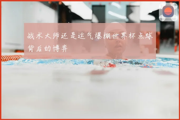 战术大师还是运气爆棚世界杯点球背后的博弈